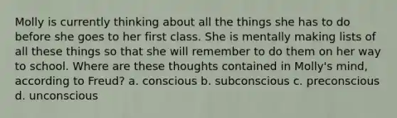 Molly is currently thinking about all the things she has to do before she goes to her first class. She is mentally making lists of all these things so that she will remember to do them on her way to school. Where are these thoughts contained in Molly's mind, according to Freud? a. conscious b. subconscious c. preconscious d. unconscious