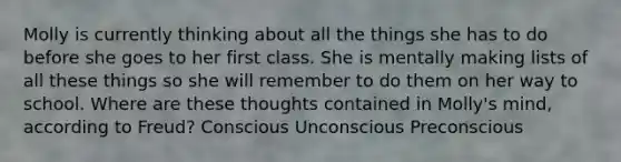 Molly is currently thinking about all the things she has to do before she goes to her first class. She is mentally making lists of all these things so she will remember to do them on her way to school. Where are these thoughts contained in Molly's mind, according to Freud? Conscious Unconscious Preconscious