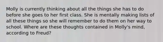 Molly is currently thinking about all the things she has to do before she goes to her first class. She is mentally making lists of all these things so she will remember to do them on her way to school. Where are these thoughts contained in Molly's mind, according to Freud?