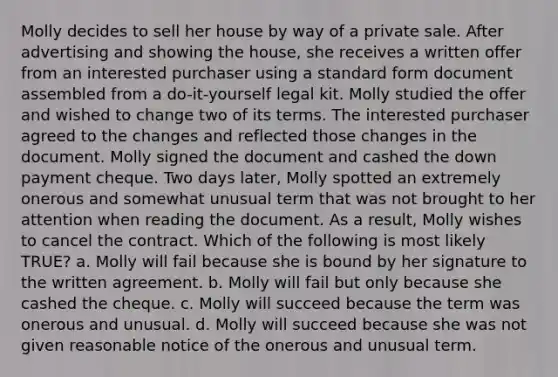 Molly decides to sell her house by way of a private sale. After advertising and showing the house, she receives a written offer from an interested purchaser using a standard form document assembled from a do-it-yourself legal kit. Molly studied the offer and wished to change two of its terms. The interested purchaser agreed to the changes and reflected those changes in the document. Molly signed the document and cashed the down payment cheque. Two days later, Molly spotted an extremely onerous and somewhat unusual term that was not brought to her attention when reading the document. As a result, Molly wishes to cancel the contract. Which of the following is most likely TRUE? a. Molly will fail because she is bound by her signature to the written agreement. b. Molly will fail but only because she cashed the cheque. c. Molly will succeed because the term was onerous and unusual. d. Molly will succeed because she was not given reasonable notice of the onerous and unusual term.