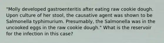 "Molly developed gastroenteritis after eating raw cookie dough. Upon culture of her stool, the causative agent was shown to be Salmonella typhimurium. Presumably, the Salmonella was in the uncooked eggs in the raw cookie dough." What is the reservoir for the infection in this case?