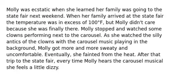 Molly was ecstatic when she learned her family was going to the state fair next weekend. When her family arrived at the state fair the temperature was in excess of 100°F, but Molly didn't care because she was finally there. Molly stopped and watched some clowns performing next to the carousel. As she watched the silly antics of the clowns with the carousel music playing in the background, Molly got more and more sweaty and uncomfortable. Eventually, she fainted from the heat. After that trip to the state fair, every time Molly hears the carousel musical she feels a little dizzy.