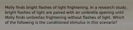 Molly finds bright flashes of light frightening. In a research study, bright flashes of light are paired with an umbrella opening until Molly finds umbrellas frightening without flashes of light. Which of the following is the conditioned stimulus in this scenario?