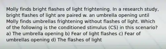 Molly finds bright flashes of light frightening. In a research study, bright flashes of light are paired w. an umbrella opening until Molly finds umbrellas frightening without flashes of light. Which of the following is the conditioned stimulus (CS) in this scenario? a) The umbrella opening b) Fear of light flashes c) Fear of umbrellas opening d) The flashes of light