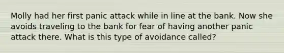 Molly had her first panic attack while in line at the bank. Now she avoids traveling to the bank for fear of having another panic attack there. What is this type of avoidance called?