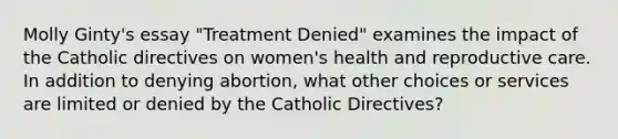 Molly Ginty's essay "Treatment Denied" examines the impact of the Catholic directives on women's health and reproductive care. In addition to denying abortion, what other choices or services are limited or denied by the Catholic Directives?