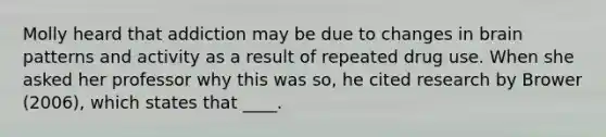 Molly heard that addiction may be due to changes in brain patterns and activity as a result of repeated drug use. When she asked her professor why this was so, he cited research by Brower (2006), which states that ____.