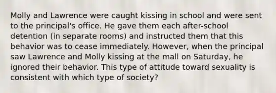 Molly and Lawrence were caught kissing in school and were sent to the principal's office. He gave them each after-school detention (in separate rooms) and instructed them that this behavior was to cease immediately. However, when the principal saw Lawrence and Molly kissing at the mall on Saturday, he ignored their behavior. This type of attitude toward sexuality is consistent with which type of society?