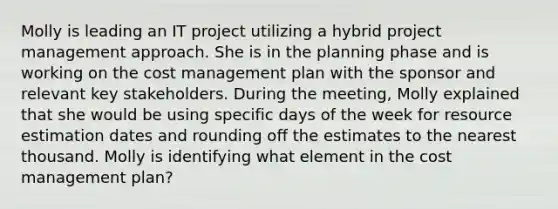 Molly is leading an IT project utilizing a hybrid project management approach. She is in the planning phase and is working on the cost management plan with the sponsor and relevant key stakeholders. During the meeting, Molly explained that she would be using specific days of the week for resource estimation dates and rounding off the estimates to the nearest thousand. Molly is identifying what element in the cost management plan?