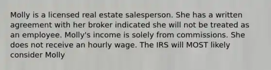 Molly is a licensed real estate salesperson. She has a written agreement with her broker indicated she will not be treated as an employee. Molly's income is solely from commissions. She does not receive an hourly wage. The IRS will MOST likely consider Molly