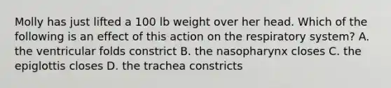 Molly has just lifted a 100 lb weight over her head. Which of the following is an effect of this action on the respiratory system? A. the ventricular folds constrict B. the nasopharynx closes C. the epiglottis closes D. the trachea constricts