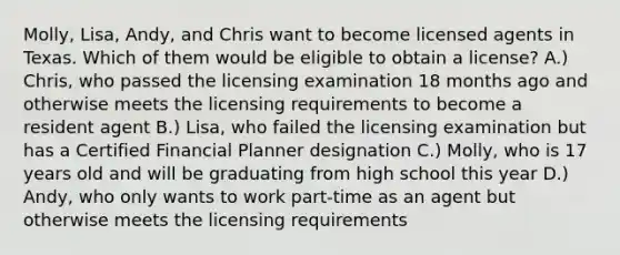 Molly, Lisa, Andy, and Chris want to become licensed agents in Texas. Which of them would be eligible to obtain a license? A.) Chris, who passed the licensing examination 18 months ago and otherwise meets the licensing requirements to become a resident agent B.) Lisa, who failed the licensing examination but has a Certified Financial Planner designation C.) Molly, who is 17 years old and will be graduating from high school this year D.) Andy, who only wants to work part-time as an agent but otherwise meets the licensing requirements