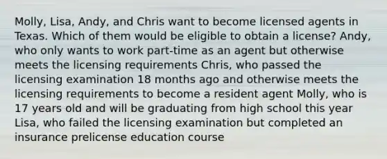 Molly, Lisa, Andy, and Chris want to become licensed agents in Texas. Which of them would be eligible to obtain a license? Andy, who only wants to work part-time as an agent but otherwise meets the licensing requirements Chris, who passed the licensing examination 18 months ago and otherwise meets the licensing requirements to become a resident agent Molly, who is 17 years old and will be graduating from high school this year Lisa, who failed the licensing examination but completed an insurance prelicense education course