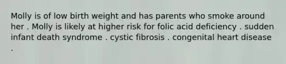 Molly is of low birth weight and has parents who smoke around her . Molly is likely at higher risk for folic acid deficiency . sudden infant death syndrome . cystic fibrosis . congenital heart disease .