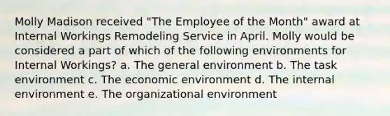 Molly Madison received "The Employee of the Month" award at Internal Workings Remodeling Service in April. Molly would be considered a part of which of the following environments for Internal Workings? a. The general environment b. The task environment c. The economic environment d. The internal environment e. The organizational environment