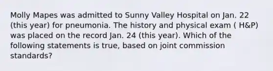 Molly Mapes was admitted to Sunny Valley Hospital on Jan. 22 (this year) for pneumonia. The history and physical exam ( H&P) was placed on the record Jan. 24 (this year). Which of the following statements is true, based on joint commission standards?