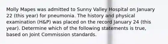 Molly Mapes was admitted to Sunny Valley Hospital on January 22 (this year) for pneumonia. The history and physical examination (H&P) was placed on the record January 24 (this year). Determine which of the following statements is true, based on Joint Commission standards.