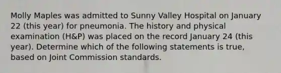 Molly Maples was admitted to Sunny Valley Hospital on January 22 (this year) for pneumonia. The history and physical examination (H&P) was placed on the record January 24 (this year). Determine which of the following statements is true, based on Joint Commission standards.