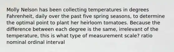 Molly Nelson has been collecting temperatures in degrees Fahrenheit, daily over the past five spring seasons, to determine the optimal point to plant her heirloom tomatoes. Because the difference between each degree is the same, irrelevant of the temperature, this is what type of measurement scale? ratio nominal ordinal interval