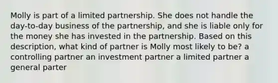 Molly is part of a limited partnership. She does not handle the day-to-day business of the partnership, and she is liable only for the money she has invested in the partnership. Based on this description, what kind of partner is Molly most likely to be? a controlling partner an investment partner a limited partner a general parter