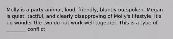 Molly is a party animal, loud, friendly, bluntly outspoken. Megan is quiet, tactful, and clearly disapproving of Molly's lifestyle. It's no wonder the two do not work well together. This is a type of ________ conflict.