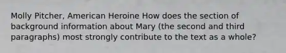 Molly Pitcher, American Heroine How does the section of background information about Mary (the second and third paragraphs) most strongly contribute to the text as a whole?