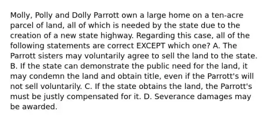 Molly, Polly and Dolly Parrott own a large home on a ten-acre parcel of land, all of which is needed by the state due to the creation of a new state highway. Regarding this case, all of the following statements are correct EXCEPT which one? A. The Parrott sisters may voluntarily agree to sell the land to the state. B. If the state can demonstrate the public need for the land, it may condemn the land and obtain title, even if the Parrott's will not sell voluntarily. C. If the state obtains the land, the Parrott's must be justly compensated for it. D. Severance damages may be awarded.