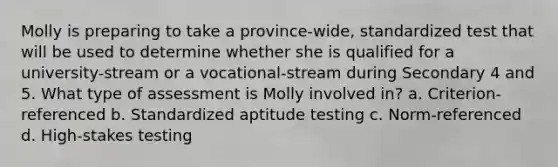 Molly is preparing to take a province-wide, standardized test that will be used to determine whether she is qualified for a university-stream or a vocational-stream during Secondary 4 and 5. What type of assessment is Molly involved in? a. Criterion-referenced b. Standardized aptitude testing c. Norm-referenced d. High-stakes testing