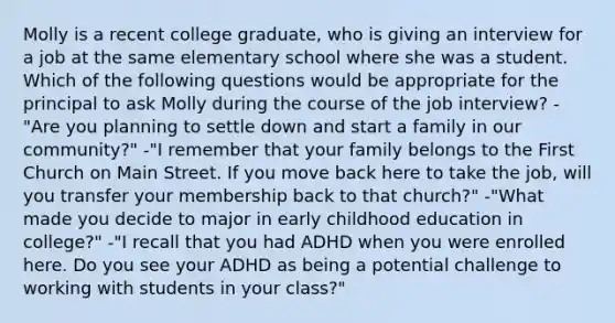 Molly is a recent college graduate, who is giving an interview for a job at the same elementary school where she was a student. Which of the following questions would be appropriate for the principal to ask Molly during the course of the job interview? -"Are you planning to settle down and start a family in our community?" -"I remember that your family belongs to the First Church on Main Street. If you move back here to take the job, will you transfer your membership back to that church?" -"What made you decide to major in early childhood education in college?" -"I recall that you had ADHD when you were enrolled here. Do you see your ADHD as being a potential challenge to working with students in your class?"