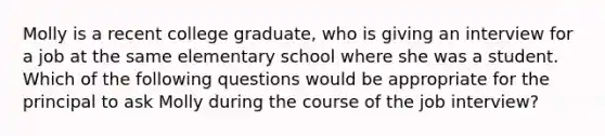 Molly is a recent college graduate, who is giving an interview for a job at the same elementary school where she was a student. Which of the following questions would be appropriate for the principal to ask Molly during the course of the job interview?