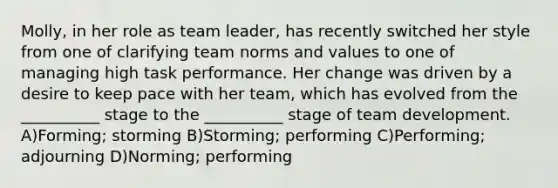 Molly, in her role as team leader, has recently switched her style from one of clarifying team norms and values to one of managing high task performance. Her change was driven by a desire to keep pace with her team, which has evolved from the __________ stage to the __________ stage of team development. A)Forming; storming B)Storming; performing C)Performing; adjourning D)Norming; performing