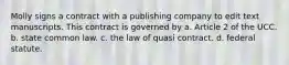 Molly signs a contract with a publishing company to edit text manuscripts. This contract is governed by a. Article 2 of the UCC. b. state common law. c. the law of quasi contract. d. federal statute.