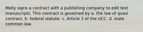 Molly signs a contract with a publishing company to edit text manuscripts. This contract is governed by a. the law of quasi contract. b. federal statute. c. Article 2 of the UCC. d. state common law.