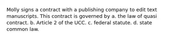 Molly signs a contract with a publishing company to edit text manuscripts. This contract is governed by a. the law of quasi contract. b. Article 2 of the UCC. c. federal statute. d. state common law.