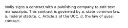 Molly signs a contract with a publishing company to edit text manuscripts. This contract is governed by a. state common law. b. federal statute. c. Article 2 of the UCC. d. the law of quasi contract.