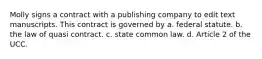 Molly signs a contract with a publishing company to edit text manuscripts. This contract is governed by a. federal statute. b. the law of quasi contract. c. state common law. d. Article 2 of the UCC.