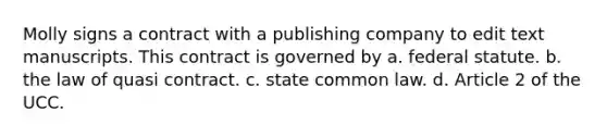 Molly signs a contract with a publishing company to edit text manuscripts. This contract is governed by a. federal statute. b. the law of quasi contract. c. state common law. d. Article 2 of the UCC.