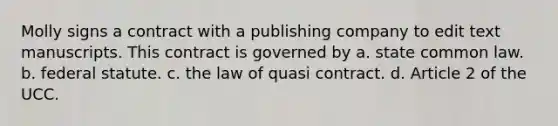 Molly signs a contract with a publishing company to edit text manuscripts. This contract is governed by a. state common law. b. federal statute. c. the law of quasi contract. d. Article 2 of the UCC.