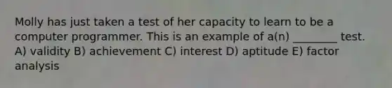 Molly has just taken a test of her capacity to learn to be a computer programmer. This is an example of a(n) ________ test. A) validity B) achievement C) interest D) aptitude E) factor analysis