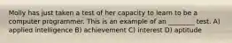 Molly has just taken a test of her capacity to learn to be a computer programmer. This is an example of an ________ test. A) applied intelligence B) achievement C) interest D) aptitude