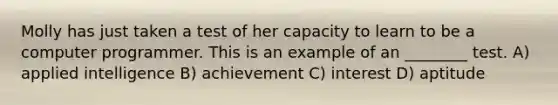 Molly has just taken a test of her capacity to learn to be a computer programmer. This is an example of an ________ test. A) applied intelligence B) achievement C) interest D) aptitude