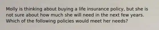 Molly is thinking about buying a life insurance policy, but she is not sure about how much she will need in the next few years. Which of the following policies would meet her needs?