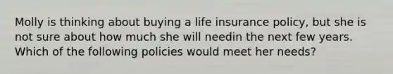 Molly is thinking about buying a life insurance policy, but she is not sure about how much she will needin the next few years. Which of the following policies would meet her needs?