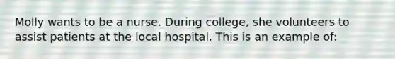 Molly wants to be a nurse. During college, she volunteers to assist patients at the local hospital. This is an example of: