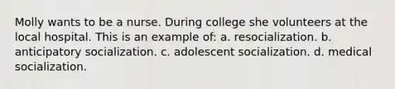 Molly wants to be a nurse. During college she volunteers at the local hospital. This is an example of: a. resocialization. b. anticipatory socialization. c. adolescent socialization. d. medical socialization.