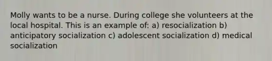 Molly wants to be a nurse. During college she volunteers at the local hospital. This is an example of: a) resocialization b) anticipatory socialization c) adolescent socialization d) medical socialization