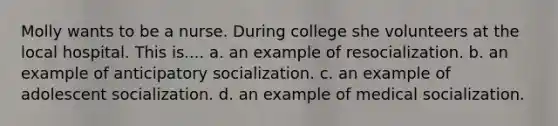 Molly wants to be a nurse. During college she volunteers at the local hospital. This is.... a. an example of resocialization. b. an example of anticipatory socialization. c. an example of adolescent socialization. d. an example of medical socialization.