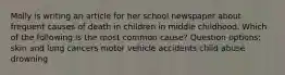 Molly is writing an article for her school newspaper about frequent causes of death in children in middle childhood. Which of the following is the most common cause? Question options: skin and lung cancers motor vehicle accidents child abuse drowning