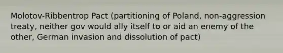 Molotov-Ribbentrop Pact (partitioning of Poland, non-aggression treaty, neither gov would ally itself to or aid an enemy of the other, German invasion and dissolution of pact)