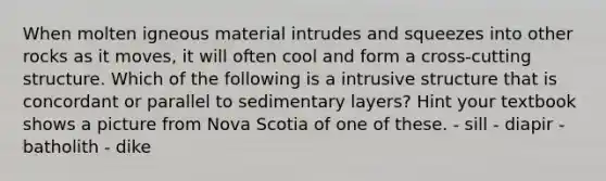 When molten igneous material intrudes and squeezes into other rocks as it moves, it will often cool and form a cross-cutting structure. Which of the following is a intrusive structure that is concordant or parallel to sedimentary layers? Hint your textbook shows a picture from Nova Scotia of one of these. - sill - diapir - batholith - dike